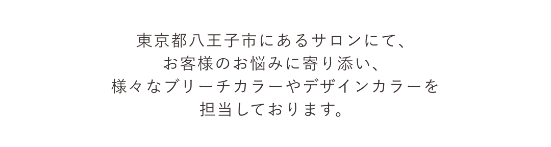 東京都八王子市にあるサロンにて、お客様のお悩みに寄り添い、様々なブリーチカラーやデザインカラーを担当しております。